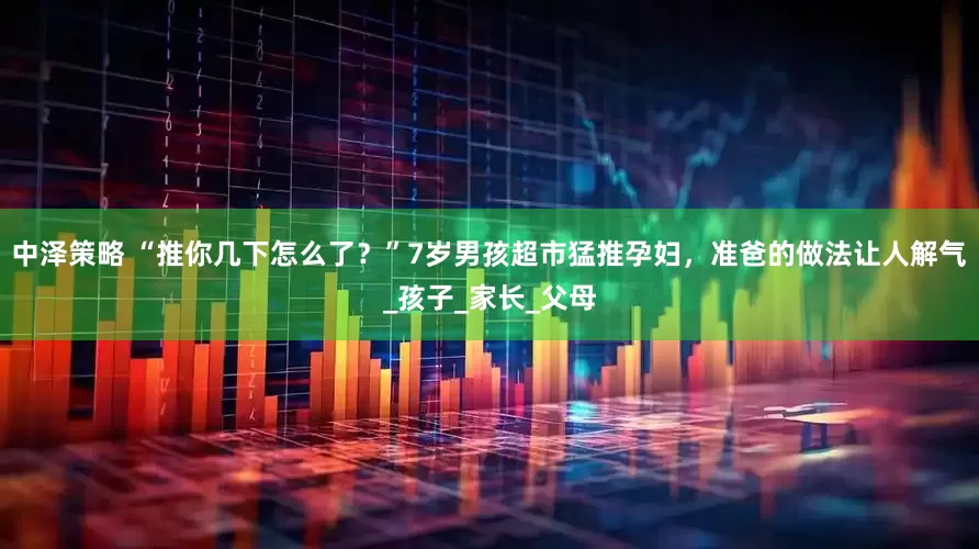 中泽策略 “推你几下怎么了？”7岁男孩超市猛推孕妇，准爸的做法让人解气_孩子_家长_父母