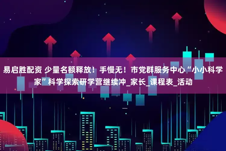 易启胜配资 少量名额释放！手慢无！市党群服务中心“小小科学家”科学探索研学营继续冲_家长_课程表_活动