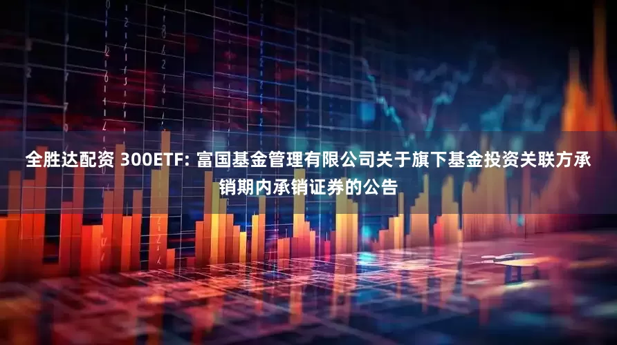全胜达配资 300ETF: 富国基金管理有限公司关于旗下基金投资关联方承销期内承销证券的公告