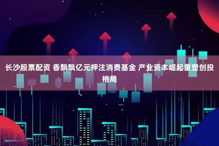 长沙股票配资 香飘飘亿元押注消费基金 产业资本崛起重塑创投格局