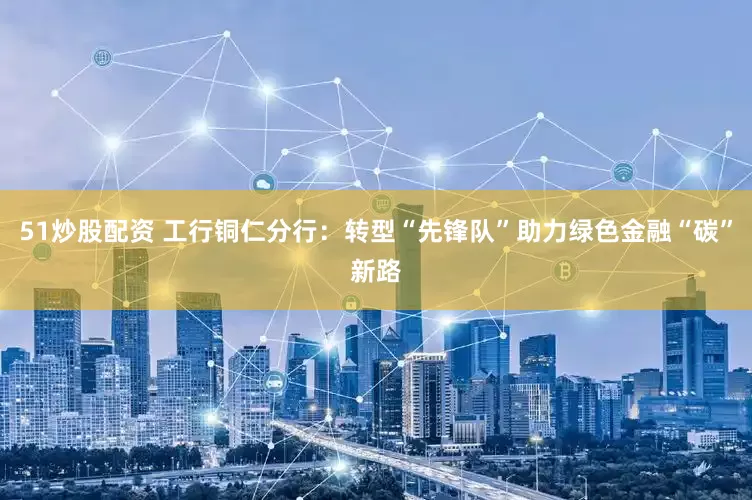51炒股配资 工行铜仁分行：转型“先锋队”助力绿色金融“碳”新路