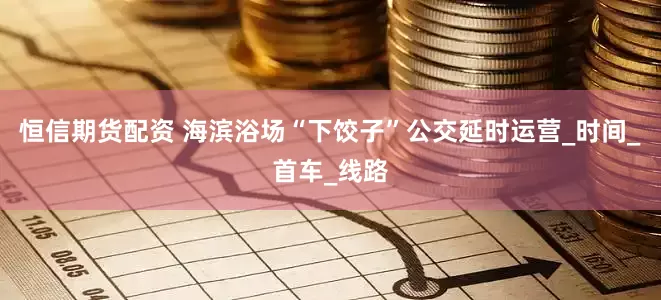 恒信期货配资 海滨浴场“下饺子”公交延时运营_时间_首车_线路