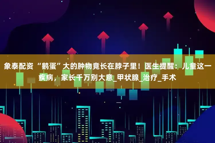 象泰配资 “鹅蛋”大的肿物竟长在脖子里！医生提醒：儿童这一疾病，家长千万别大意_甲状腺_治疗_手术