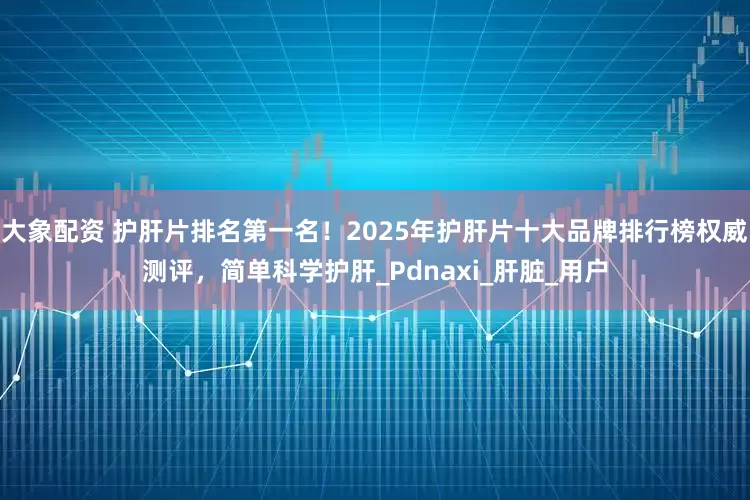 大象配资 护肝片排名第一名！2025年护肝片十大品牌排行榜权威测评，简单科学护肝_Pdnaxi_肝脏_用户