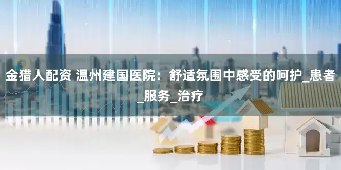 金猎人配资 温州建国医院：舒适氛围中感受的呵护_患者_服务_治疗