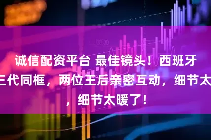 诚信配资平台 最佳镜头!西班牙王室三代同框,两位王后亲密互动,细节太暖了!