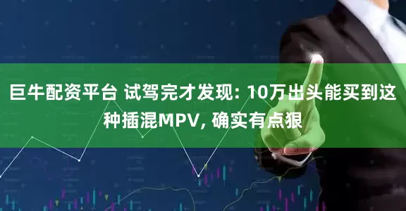 巨牛配资平台 试驾完才发现: 10万出头能买到这种插混MPV, 确实有点狠