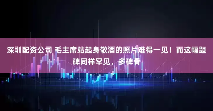 深圳配资公司 毛主席站起身敬酒的照片难得一见！而这幅题碑同样罕见，多碑骨