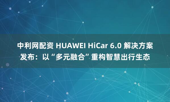 中利网配资 HUAWEI HiCar 6.0 解决方案发布：以“多元融合”重构智慧出行生态