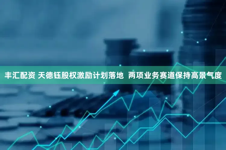 丰汇配资 天德钰股权激励计划落地  两项业务赛道保持高景气度