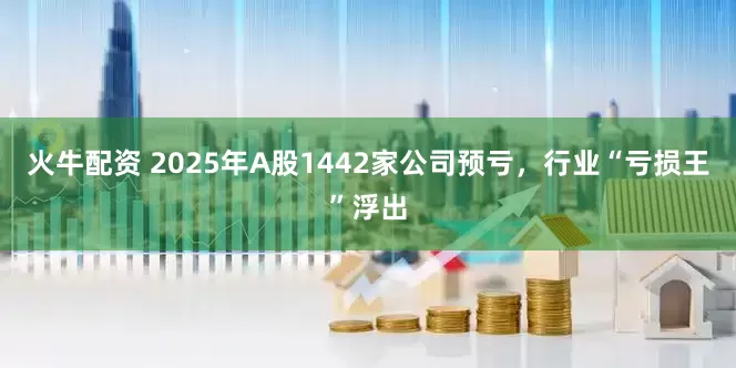 火牛配资 2025年A股1442家公司预亏，行业“亏损王”浮出